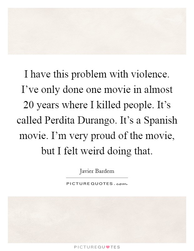 I have this problem with violence. I've only done one movie in almost 20 years where I killed people. It's called Perdita Durango. It's a Spanish movie. I'm very proud of the movie, but I felt weird doing that Picture Quote #1