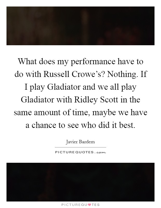 What does my performance have to do with Russell Crowe's? Nothing. If I play Gladiator and we all play Gladiator with Ridley Scott in the same amount of time, maybe we have a chance to see who did it best Picture Quote #1
