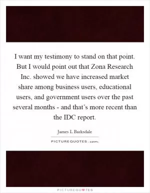 I want my testimony to stand on that point. But I would point out that Zona Research Inc. showed we have increased market share among business users, educational users, and government users over the past several months - and that’s more recent than the IDC report Picture Quote #1
