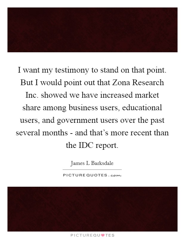 I want my testimony to stand on that point. But I would point out that Zona Research Inc. showed we have increased market share among business users, educational users, and government users over the past several months - and that's more recent than the IDC report Picture Quote #1