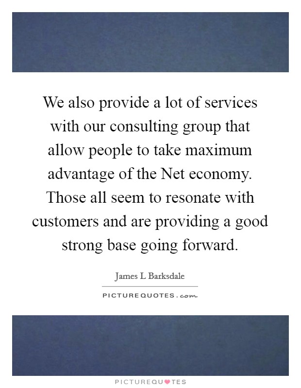 We also provide a lot of services with our consulting group that allow people to take maximum advantage of the Net economy. Those all seem to resonate with customers and are providing a good strong base going forward Picture Quote #1