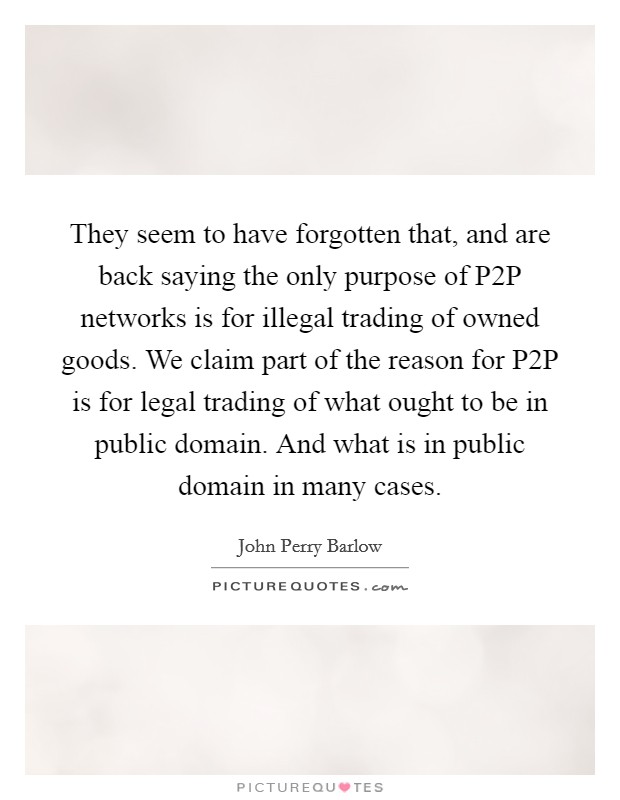 They seem to have forgotten that, and are back saying the only purpose of P2P networks is for illegal trading of owned goods. We claim part of the reason for P2P is for legal trading of what ought to be in public domain. And what is in public domain in many cases Picture Quote #1