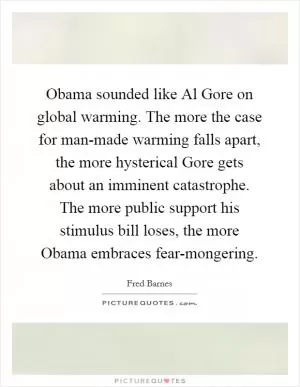 Obama sounded like Al Gore on global warming. The more the case for man-made warming falls apart, the more hysterical Gore gets about an imminent catastrophe. The more public support his stimulus bill loses, the more Obama embraces fear-mongering Picture Quote #1