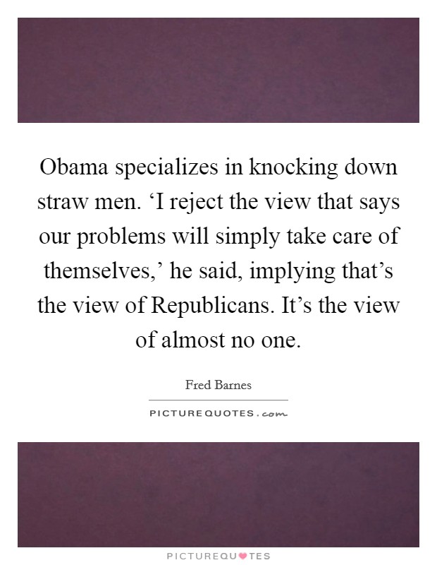 Obama specializes in knocking down straw men. ‘I reject the view that says our problems will simply take care of themselves,' he said, implying that's the view of Republicans. It's the view of almost no one Picture Quote #1