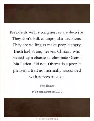 Presidents with strong nerves are decisive. They don’t balk at unpopular decisions. They are willing to make people angry. Bush had strong nerves. Clinton, who passed up a chance to eliminate Osama bin Laden, did not. Obama is a people pleaser, a trait not normally associated with nerves of steel Picture Quote #1