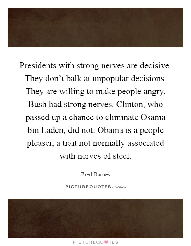 Presidents with strong nerves are decisive. They don't balk at unpopular decisions. They are willing to make people angry. Bush had strong nerves. Clinton, who passed up a chance to eliminate Osama bin Laden, did not. Obama is a people pleaser, a trait not normally associated with nerves of steel Picture Quote #1