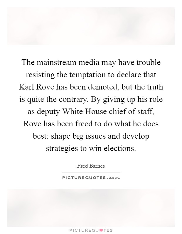 The mainstream media may have trouble resisting the temptation to declare that Karl Rove has been demoted, but the truth is quite the contrary. By giving up his role as deputy White House chief of staff, Rove has been freed to do what he does best: shape big issues and develop strategies to win elections Picture Quote #1