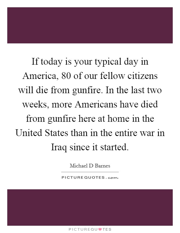 If today is your typical day in America, 80 of our fellow citizens will die from gunfire. In the last two weeks, more Americans have died from gunfire here at home in the United States than in the entire war in Iraq since it started Picture Quote #1