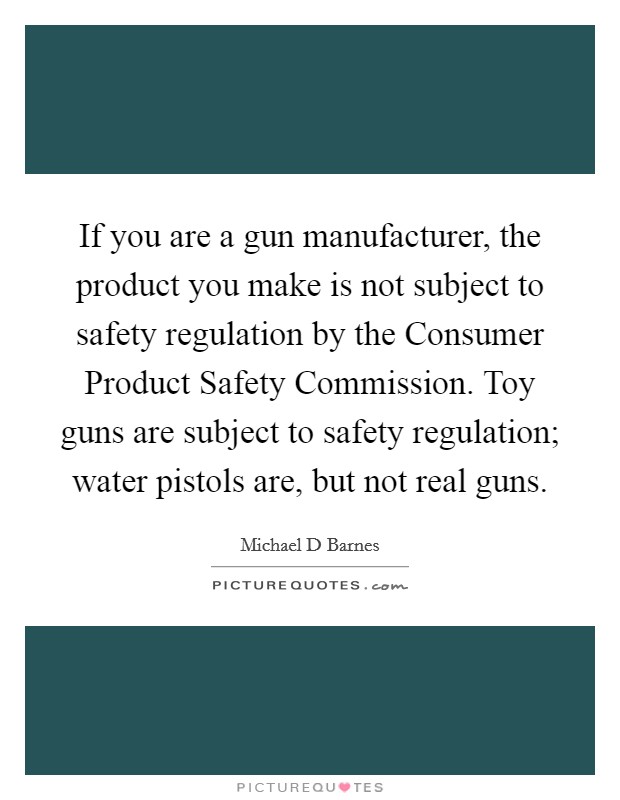 If you are a gun manufacturer, the product you make is not subject to safety regulation by the Consumer Product Safety Commission. Toy guns are subject to safety regulation; water pistols are, but not real guns Picture Quote #1
