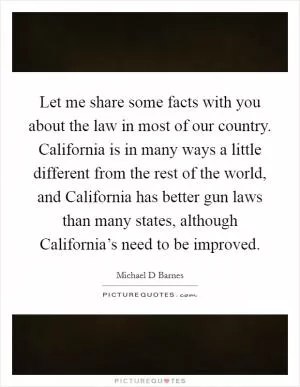 Let me share some facts with you about the law in most of our country. California is in many ways a little different from the rest of the world, and California has better gun laws than many states, although California’s need to be improved Picture Quote #1