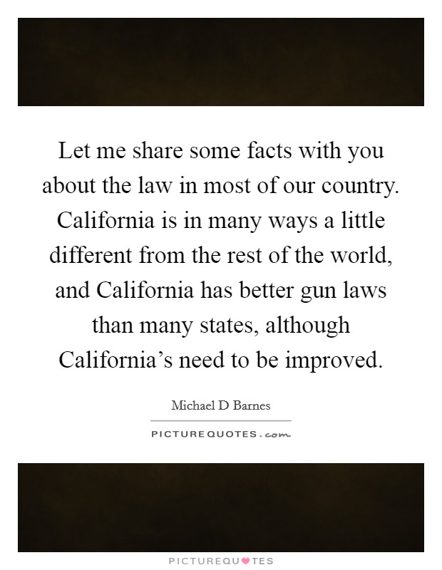 Let me share some facts with you about the law in most of our country. California is in many ways a little different from the rest of the world, and California has better gun laws than many states, although California's need to be improved Picture Quote #1