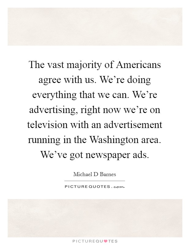 The vast majority of Americans agree with us. We're doing everything that we can. We're advertising, right now we're on television with an advertisement running in the Washington area. We've got newspaper ads Picture Quote #1