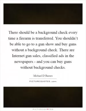 There should be a background check every time a firearm is transferred. You shouldn’t be able to go to a gun show and buy guns without a background check. There are Internet gun sales, classified ads in the newspapers - and you can buy guns without background checks Picture Quote #1
