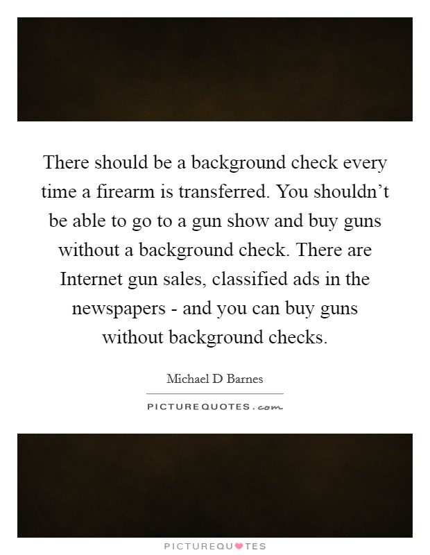 There should be a background check every time a firearm is transferred. You shouldn't be able to go to a gun show and buy guns without a background check. There are Internet gun sales, classified ads in the newspapers - and you can buy guns without background checks Picture Quote #1