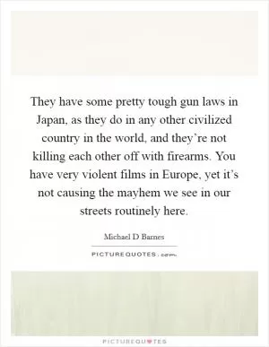 They have some pretty tough gun laws in Japan, as they do in any other civilized country in the world, and they’re not killing each other off with firearms. You have very violent films in Europe, yet it’s not causing the mayhem we see in our streets routinely here Picture Quote #1