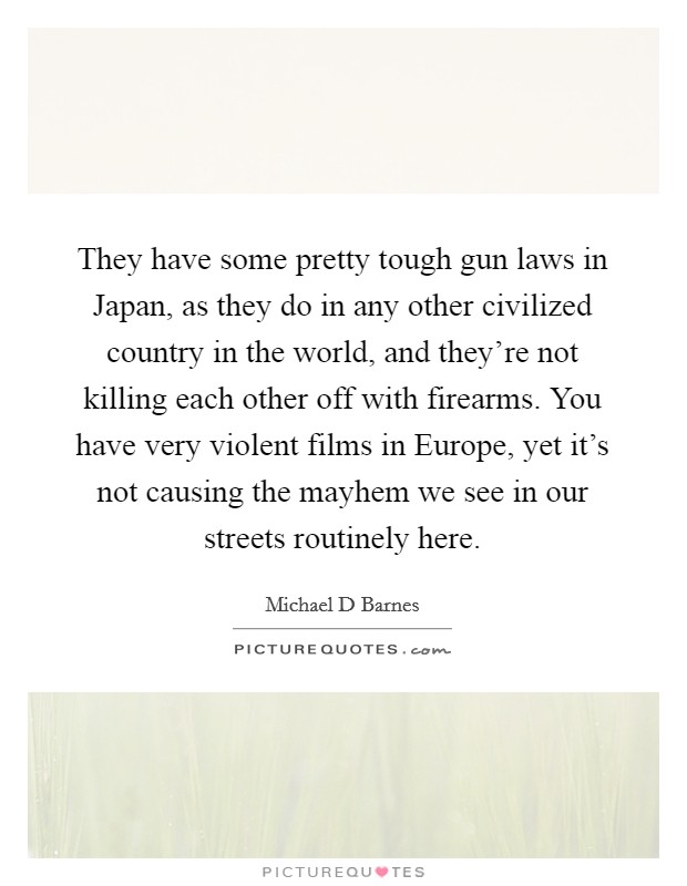 They have some pretty tough gun laws in Japan, as they do in any other civilized country in the world, and they're not killing each other off with firearms. You have very violent films in Europe, yet it's not causing the mayhem we see in our streets routinely here Picture Quote #1