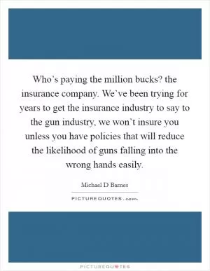 Who’s paying the million bucks? the insurance company. We’ve been trying for years to get the insurance industry to say to the gun industry, we won’t insure you unless you have policies that will reduce the likelihood of guns falling into the wrong hands easily Picture Quote #1