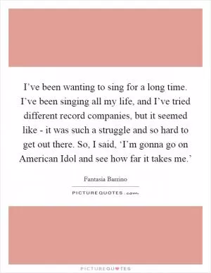 I’ve been wanting to sing for a long time. I’ve been singing all my life, and I’ve tried different record companies, but it seemed like - it was such a struggle and so hard to get out there. So, I said, ‘I’m gonna go on American Idol and see how far it takes me.’ Picture Quote #1
