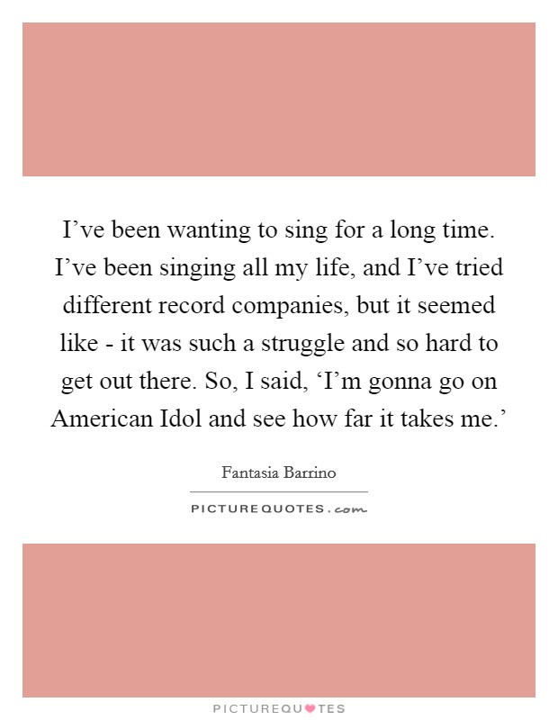 I've been wanting to sing for a long time. I've been singing all my life, and I've tried different record companies, but it seemed like - it was such a struggle and so hard to get out there. So, I said, ‘I'm gonna go on American Idol and see how far it takes me.' Picture Quote #1
