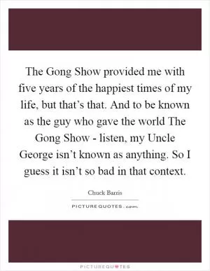 The Gong Show provided me with five years of the happiest times of my life, but that’s that. And to be known as the guy who gave the world The Gong Show - listen, my Uncle George isn’t known as anything. So I guess it isn’t so bad in that context Picture Quote #1