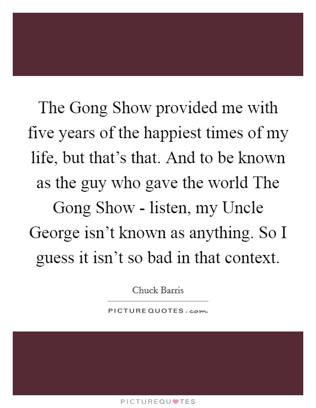 The Gong Show provided me with five years of the happiest times of my life, but that's that. And to be known as the guy who gave the world The Gong Show - listen, my Uncle George isn't known as anything. So I guess it isn't so bad in that context Picture Quote #1