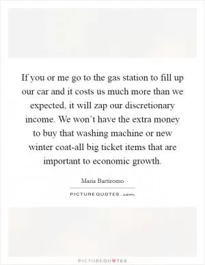 If you or me go to the gas station to fill up our car and it costs us much more than we expected, it will zap our discretionary income. We won’t have the extra money to buy that washing machine or new winter coat-all big ticket items that are important to economic growth Picture Quote #1