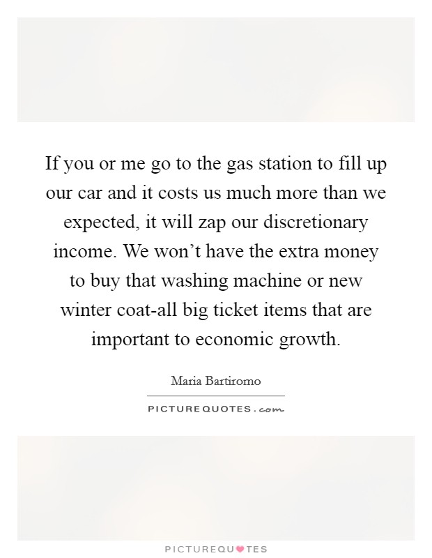 If you or me go to the gas station to fill up our car and it costs us much more than we expected, it will zap our discretionary income. We won't have the extra money to buy that washing machine or new winter coat-all big ticket items that are important to economic growth Picture Quote #1