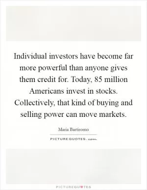 Individual investors have become far more powerful than anyone gives them credit for. Today, 85 million Americans invest in stocks. Collectively, that kind of buying and selling power can move markets Picture Quote #1