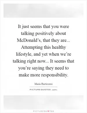 It just seems that you were talking positively about McDonald’s, that they are... Attempting this healthy lifestyle, and yet when we’re talking right now... It seems that you’re saying they need to make more responsibility Picture Quote #1