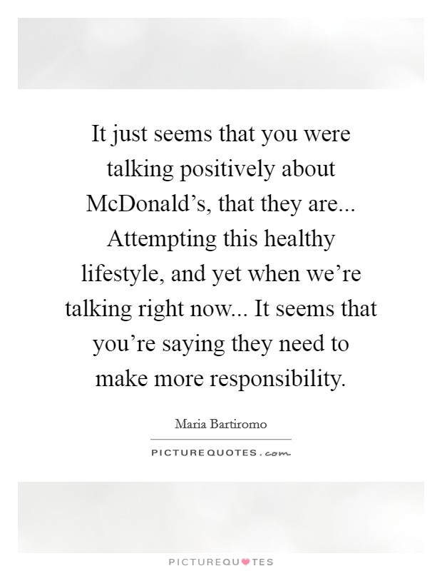 It just seems that you were talking positively about McDonald's, that they are... Attempting this healthy lifestyle, and yet when we're talking right now... It seems that you're saying they need to make more responsibility Picture Quote #1