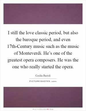 I still the love classic period, but also the baroque period, and even 17th-Century music such as the music of Monteverdi. He’s one of the greatest opera composers. He was the one who really started the opera Picture Quote #1