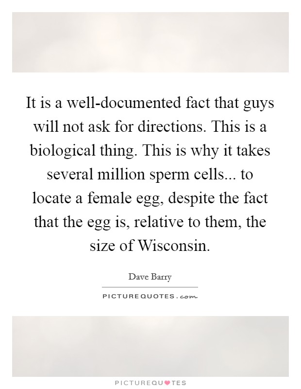 It is a well-documented fact that guys will not ask for directions. This is a biological thing. This is why it takes several million sperm cells... to locate a female egg, despite the fact that the egg is, relative to them, the size of Wisconsin Picture Quote #1