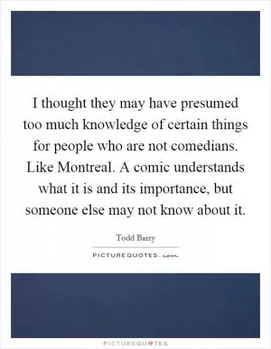 I thought they may have presumed too much knowledge of certain things for people who are not comedians. Like Montreal. A comic understands what it is and its importance, but someone else may not know about it Picture Quote #1