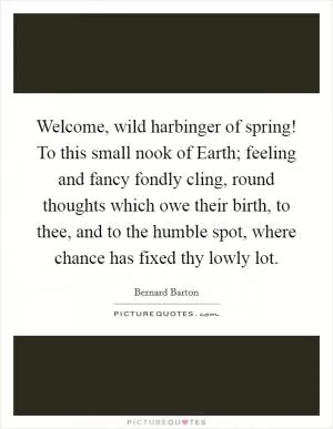 Welcome, wild harbinger of spring! To this small nook of Earth; feeling and fancy fondly cling, round thoughts which owe their birth, to thee, and to the humble spot, where chance has fixed thy lowly lot Picture Quote #1