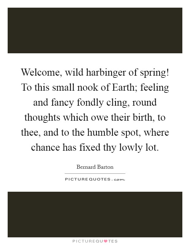 Welcome, wild harbinger of spring! To this small nook of Earth; feeling and fancy fondly cling, round thoughts which owe their birth, to thee, and to the humble spot, where chance has fixed thy lowly lot Picture Quote #1