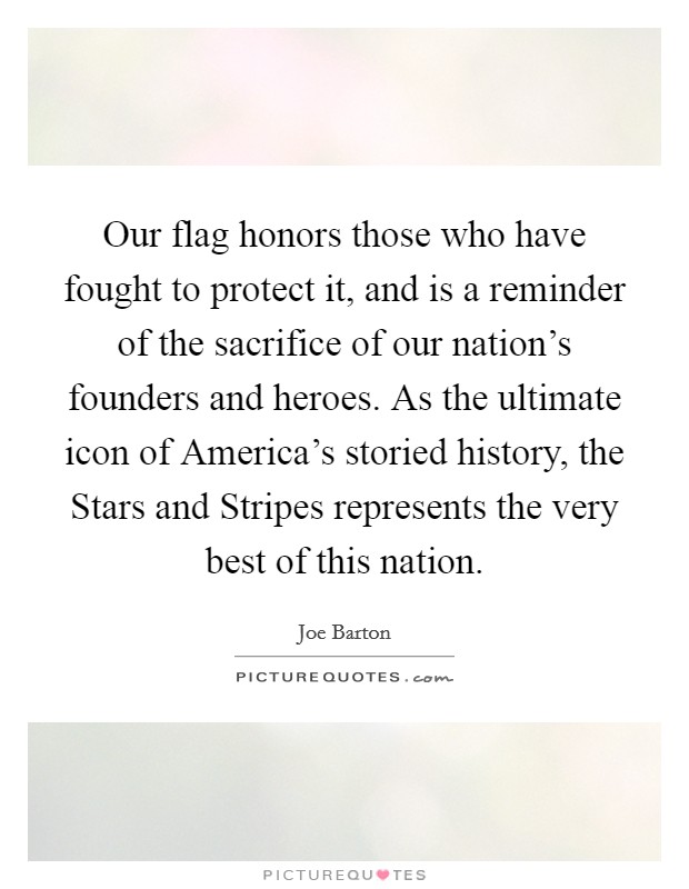 Our flag honors those who have fought to protect it, and is a reminder of the sacrifice of our nation's founders and heroes. As the ultimate icon of America's storied history, the Stars and Stripes represents the very best of this nation Picture Quote #1