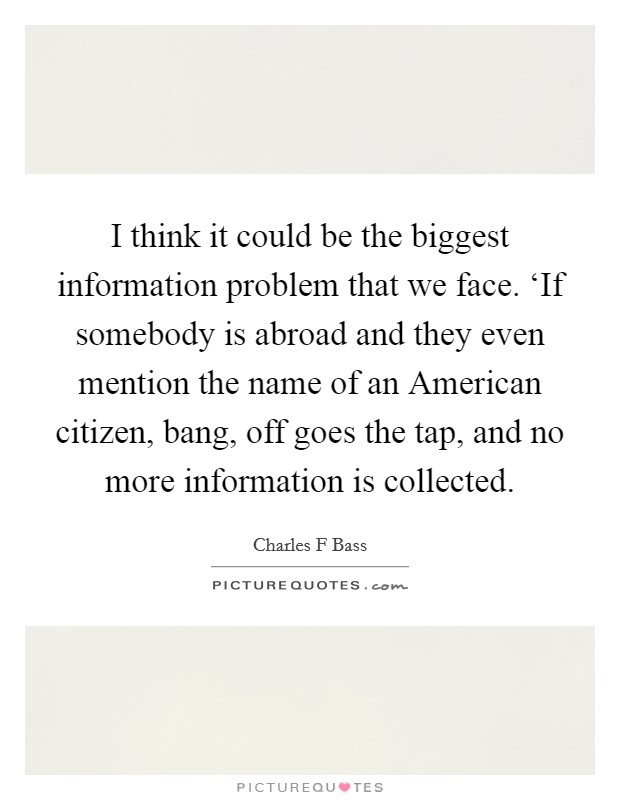 I think it could be the biggest information problem that we face. ‘If somebody is abroad and they even mention the name of an American citizen, bang, off goes the tap, and no more information is collected Picture Quote #1