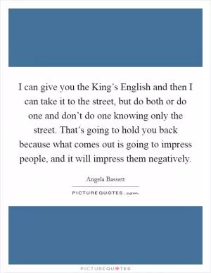 I can give you the King’s English and then I can take it to the street, but do both or do one and don’t do one knowing only the street. That’s going to hold you back because what comes out is going to impress people, and it will impress them negatively Picture Quote #1