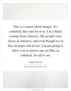 This is a career about images. It’s celluloid; they last for ever. I’m a black woman from America. My people were slaves in America, and even though we’re free on paper and in law, I’m not going to allow you to enslave me on film, in celluloid, for all to see Picture Quote #1