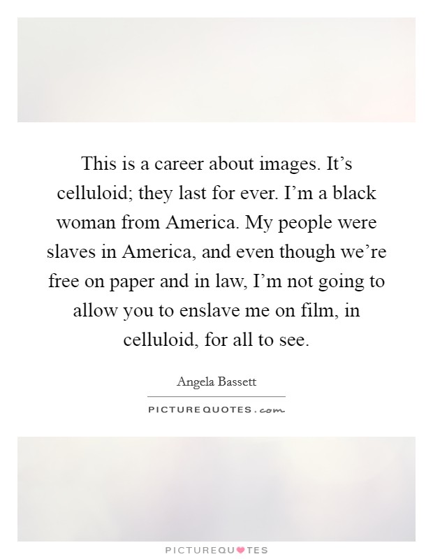 This is a career about images. It's celluloid; they last for ever. I'm a black woman from America. My people were slaves in America, and even though we're free on paper and in law, I'm not going to allow you to enslave me on film, in celluloid, for all to see Picture Quote #1