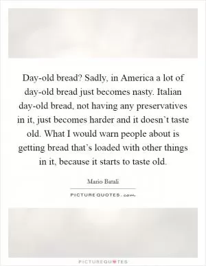 Day-old bread? Sadly, in America a lot of day-old bread just becomes nasty. Italian day-old bread, not having any preservatives in it, just becomes harder and it doesn’t taste old. What I would warn people about is getting bread that’s loaded with other things in it, because it starts to taste old Picture Quote #1