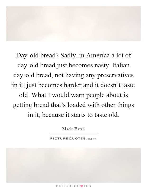 Day-old bread? Sadly, in America a lot of day-old bread just becomes nasty. Italian day-old bread, not having any preservatives in it, just becomes harder and it doesn't taste old. What I would warn people about is getting bread that's loaded with other things in it, because it starts to taste old Picture Quote #1