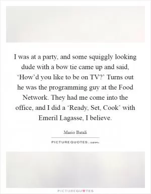 I was at a party, and some squiggly looking dude with a bow tie came up and said, ‘How’d you like to be on TV?’ Turns out he was the programming guy at the Food Network. They had me come into the office, and I did a ‘Ready, Set, Cook’ with Emeril Lagasse, I believe Picture Quote #1