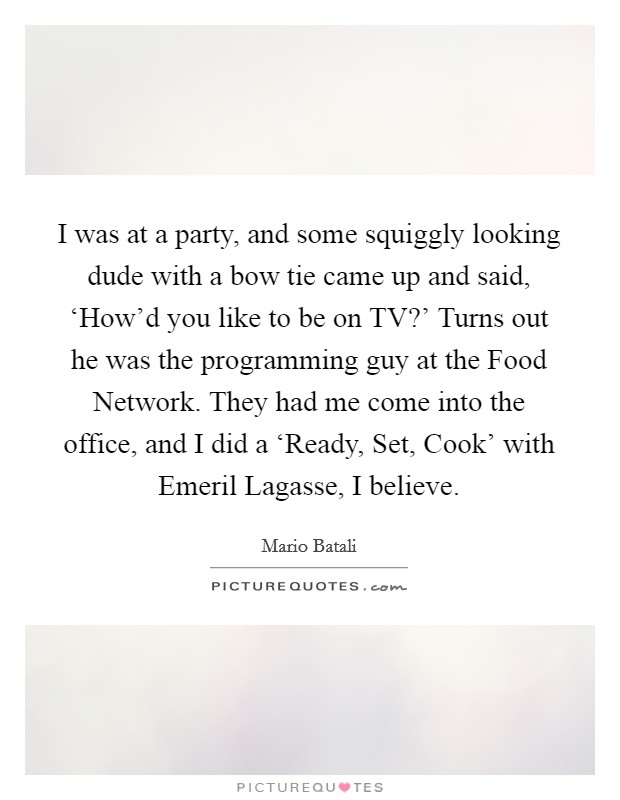 I was at a party, and some squiggly looking dude with a bow tie came up and said, ‘How'd you like to be on TV?' Turns out he was the programming guy at the Food Network. They had me come into the office, and I did a ‘Ready, Set, Cook' with Emeril Lagasse, I believe Picture Quote #1
