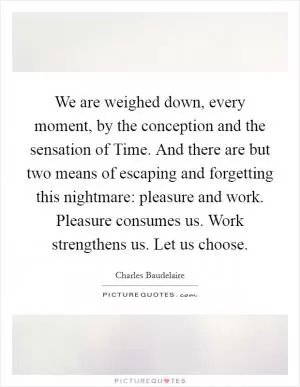 We are weighed down, every moment, by the conception and the sensation of Time. And there are but two means of escaping and forgetting this nightmare: pleasure and work. Pleasure consumes us. Work strengthens us. Let us choose Picture Quote #1