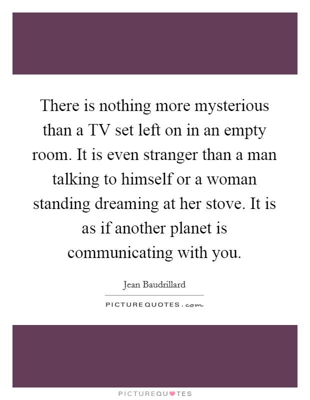 There is nothing more mysterious than a TV set left on in an empty room. It is even stranger than a man talking to himself or a woman standing dreaming at her stove. It is as if another planet is communicating with you Picture Quote #1