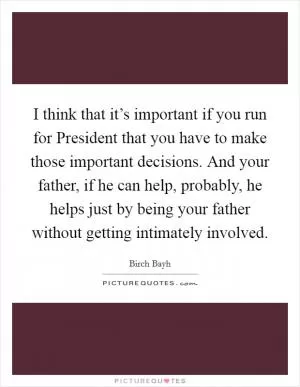 I think that it’s important if you run for President that you have to make those important decisions. And your father, if he can help, probably, he helps just by being your father without getting intimately involved Picture Quote #1