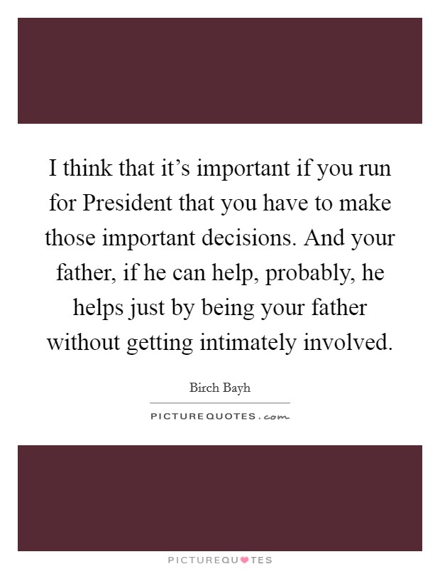 I think that it's important if you run for President that you have to make those important decisions. And your father, if he can help, probably, he helps just by being your father without getting intimately involved Picture Quote #1