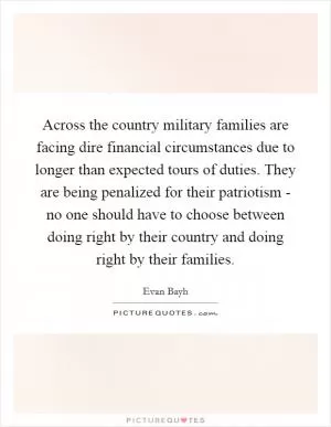 Across the country military families are facing dire financial circumstances due to longer than expected tours of duties. They are being penalized for their patriotism - no one should have to choose between doing right by their country and doing right by their families Picture Quote #1
