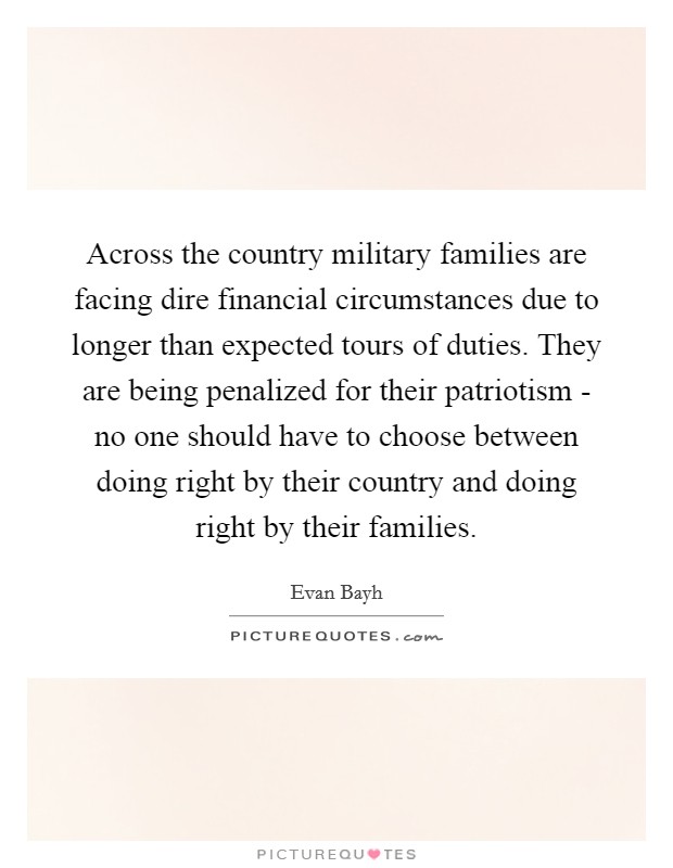 Across the country military families are facing dire financial circumstances due to longer than expected tours of duties. They are being penalized for their patriotism - no one should have to choose between doing right by their country and doing right by their families Picture Quote #1